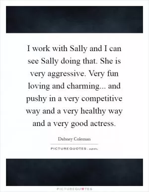 I work with Sally and I can see Sally doing that. She is very aggressive. Very fun loving and charming... and pushy in a very competitive way and a very healthy way and a very good actress Picture Quote #1