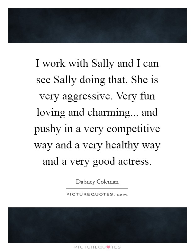 I work with Sally and I can see Sally doing that. She is very aggressive. Very fun loving and charming... and pushy in a very competitive way and a very healthy way and a very good actress Picture Quote #1