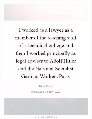 I worked as a lawyer as a member of the teaching staff of a technical college and then I worked principally as legal adviser to Adolf Hitler and the National Socialist German Workers Party Picture Quote #1