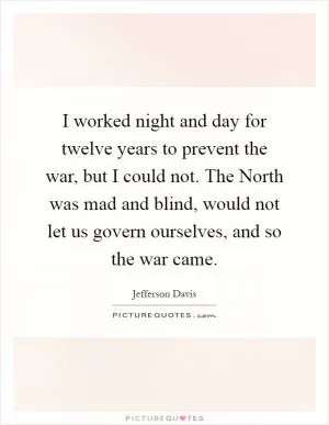 I worked night and day for twelve years to prevent the war, but I could not. The North was mad and blind, would not let us govern ourselves, and so the war came Picture Quote #1