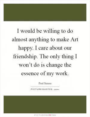 I would be willing to do almost anything to make Art happy. I care about our friendship. The only thing I won’t do is change the essence of my work Picture Quote #1