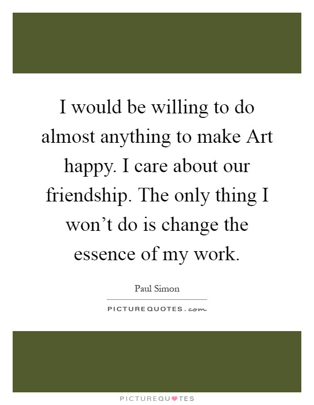 I would be willing to do almost anything to make Art happy. I care about our friendship. The only thing I won't do is change the essence of my work Picture Quote #1