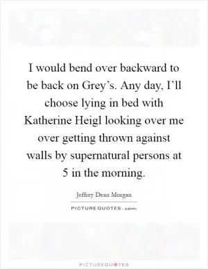 I would bend over backward to be back on Grey’s. Any day, I’ll choose lying in bed with Katherine Heigl looking over me over getting thrown against walls by supernatural persons at 5 in the morning Picture Quote #1