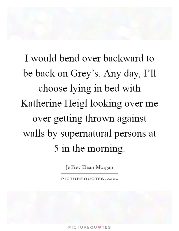I would bend over backward to be back on Grey's. Any day, I'll choose lying in bed with Katherine Heigl looking over me over getting thrown against walls by supernatural persons at 5 in the morning Picture Quote #1