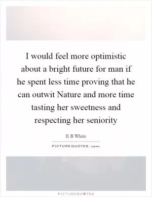 I would feel more optimistic about a bright future for man if he spent less time proving that he can outwit Nature and more time tasting her sweetness and respecting her seniority Picture Quote #1