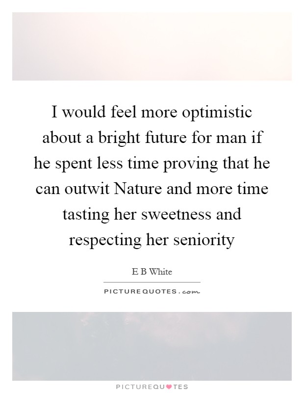 I would feel more optimistic about a bright future for man if he spent less time proving that he can outwit Nature and more time tasting her sweetness and respecting her seniority Picture Quote #1