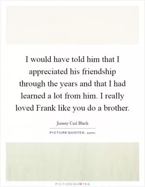 I would have told him that I appreciated his friendship through the years and that I had learned a lot from him. I really loved Frank like you do a brother Picture Quote #1