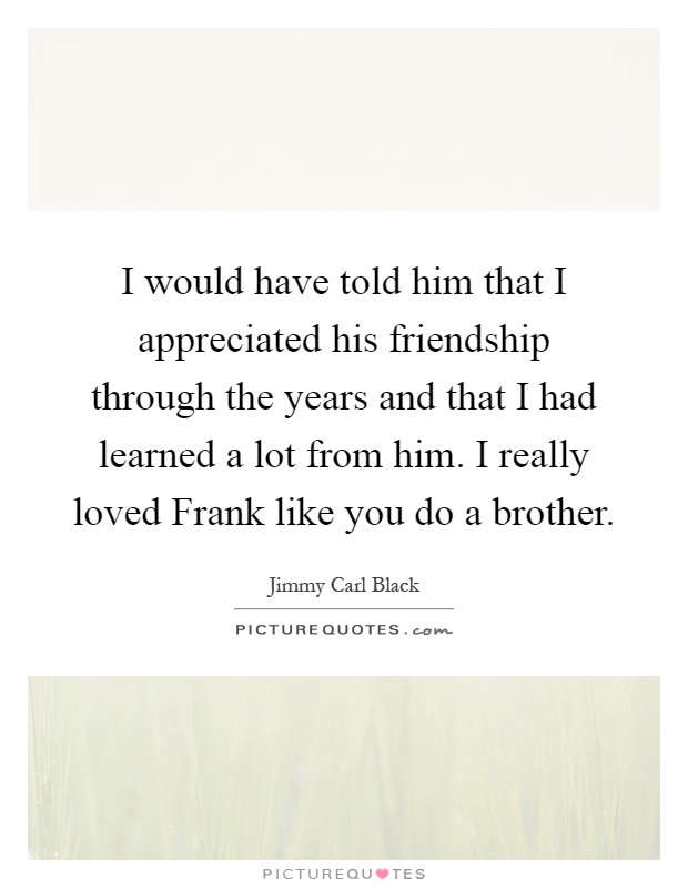 I would have told him that I appreciated his friendship through the years and that I had learned a lot from him. I really loved Frank like you do a brother Picture Quote #1
