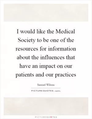 I would like the Medical Society to be one of the resources for information about the influences that have an impact on our patients and our practices Picture Quote #1