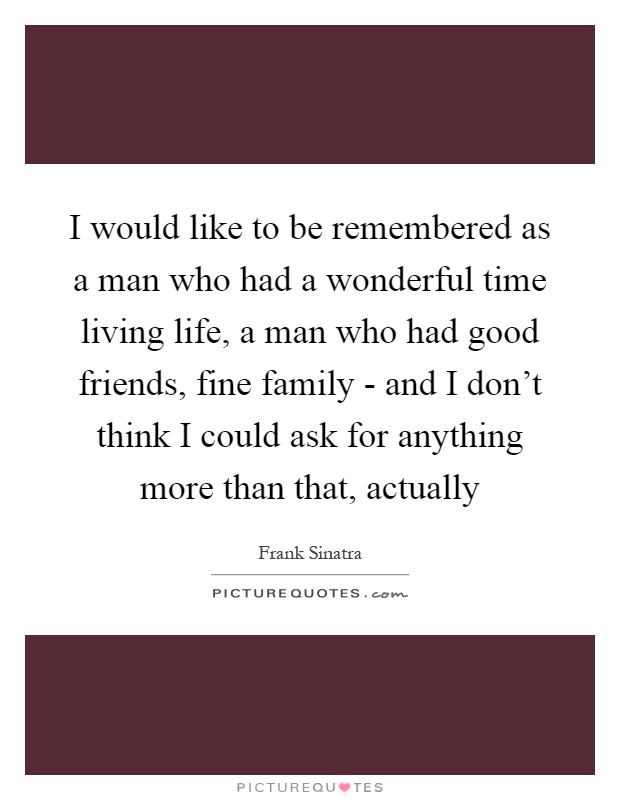 I would like to be remembered as a man who had a wonderful time living life, a man who had good friends, fine family - and I don't think I could ask for anything more than that, actually Picture Quote #1