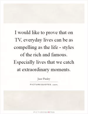 I would like to prove that on TV, everyday lives can be as compelling as the life - styles of the rich and famous. Especially lives that we catch at extraordinary moments Picture Quote #1