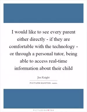 I would like to see every parent either directly - if they are comfortable with the technology - or through a personal tutor, being able to access real-time information about their child Picture Quote #1