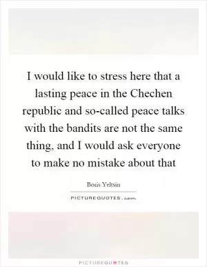 I would like to stress here that a lasting peace in the Chechen republic and so-called peace talks with the bandits are not the same thing, and I would ask everyone to make no mistake about that Picture Quote #1