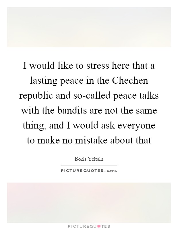 I would like to stress here that a lasting peace in the Chechen republic and so-called peace talks with the bandits are not the same thing, and I would ask everyone to make no mistake about that Picture Quote #1