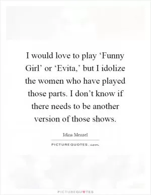I would love to play ‘Funny Girl’ or ‘Evita,’ but I idolize the women who have played those parts. I don’t know if there needs to be another version of those shows Picture Quote #1
