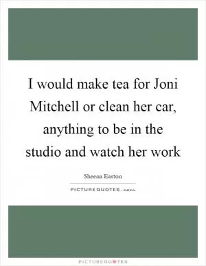 I would make tea for Joni Mitchell or clean her car, anything to be in the studio and watch her work Picture Quote #1