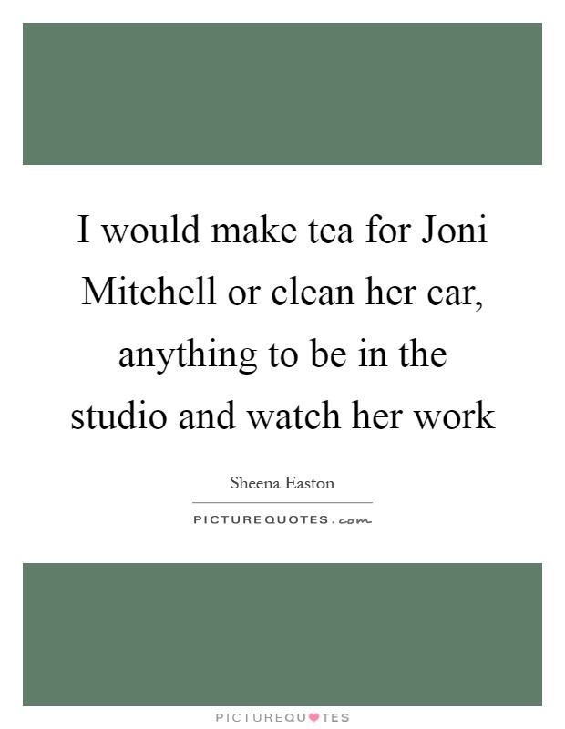 I would make tea for Joni Mitchell or clean her car, anything to be in the studio and watch her work Picture Quote #1
