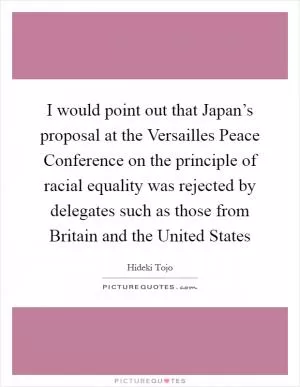 I would point out that Japan’s proposal at the Versailles Peace Conference on the principle of racial equality was rejected by delegates such as those from Britain and the United States Picture Quote #1