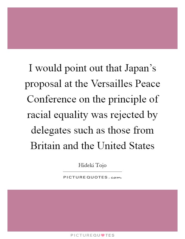 I would point out that Japan's proposal at the Versailles Peace Conference on the principle of racial equality was rejected by delegates such as those from Britain and the United States Picture Quote #1