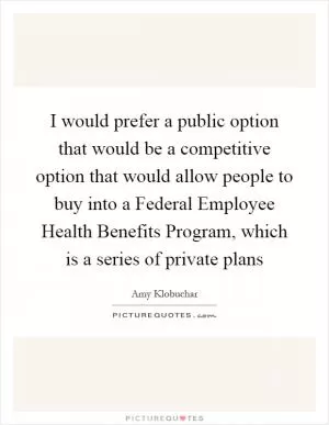 I would prefer a public option that would be a competitive option that would allow people to buy into a Federal Employee Health Benefits Program, which is a series of private plans Picture Quote #1