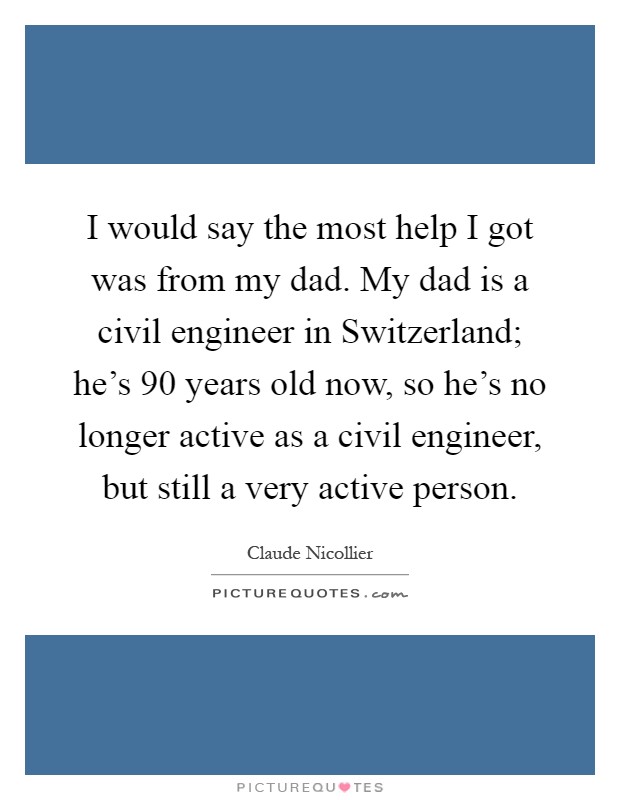 I would say the most help I got was from my dad. My dad is a civil engineer in Switzerland; he's 90 years old now, so he's no longer active as a civil engineer, but still a very active person Picture Quote #1