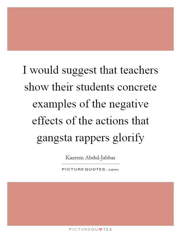 I would suggest that teachers show their students concrete examples of the negative effects of the actions that gangsta rappers glorify Picture Quote #1