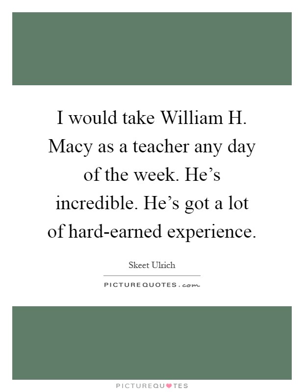I would take William H. Macy as a teacher any day of the week. He's incredible. He's got a lot of hard-earned experience Picture Quote #1
