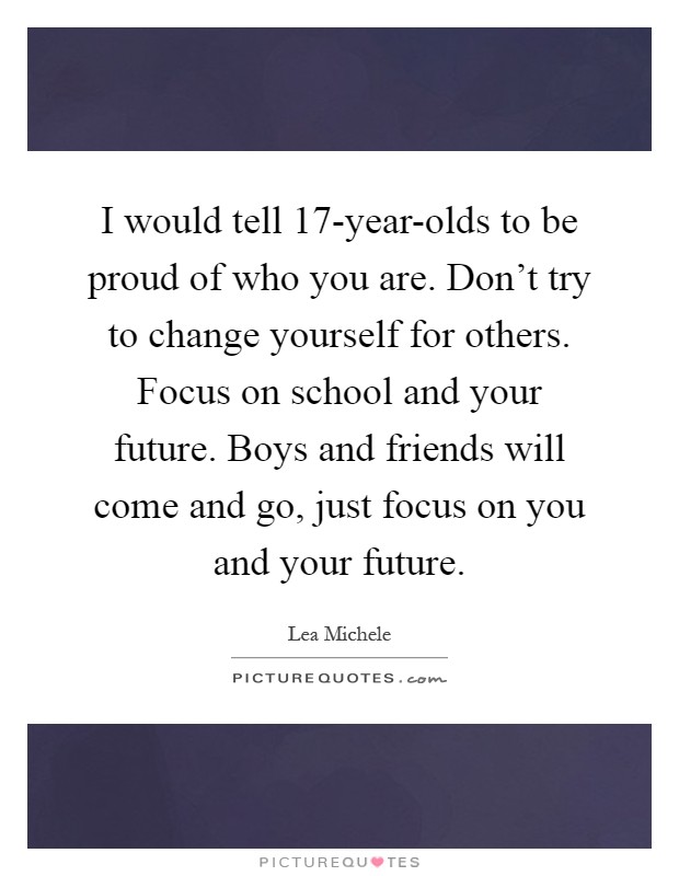 I would tell 17-year-olds to be proud of who you are. Don't try to change yourself for others. Focus on school and your future. Boys and friends will come and go, just focus on you and your future Picture Quote #1