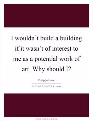 I wouldn’t build a building if it wasn’t of interest to me as a potential work of art. Why should I? Picture Quote #1