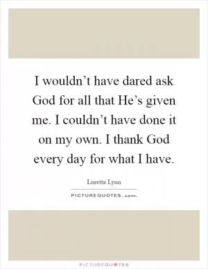I wouldn’t have dared ask God for all that He’s given me. I couldn’t have done it on my own. I thank God every day for what I have Picture Quote #1
