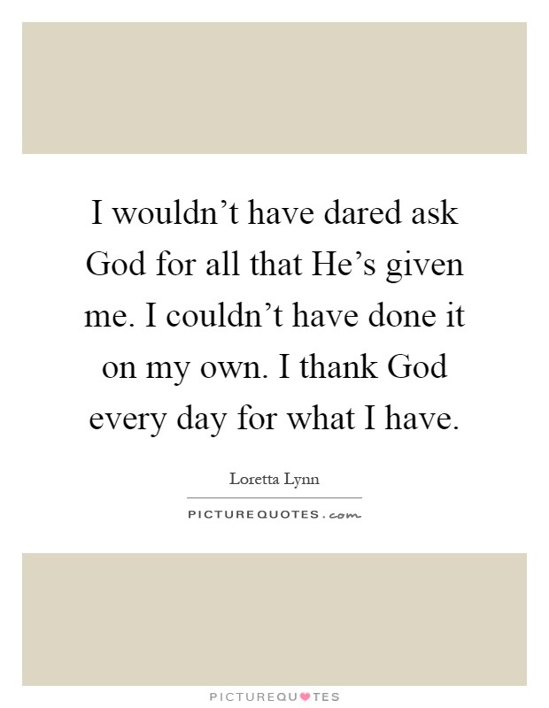 I wouldn't have dared ask God for all that He's given me. I couldn't have done it on my own. I thank God every day for what I have Picture Quote #1