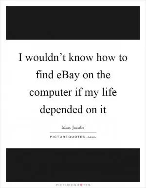 I wouldn’t know how to find eBay on the computer if my life depended on it Picture Quote #1