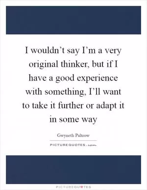 I wouldn’t say I’m a very original thinker, but if I have a good experience with something, I’ll want to take it further or adapt it in some way Picture Quote #1