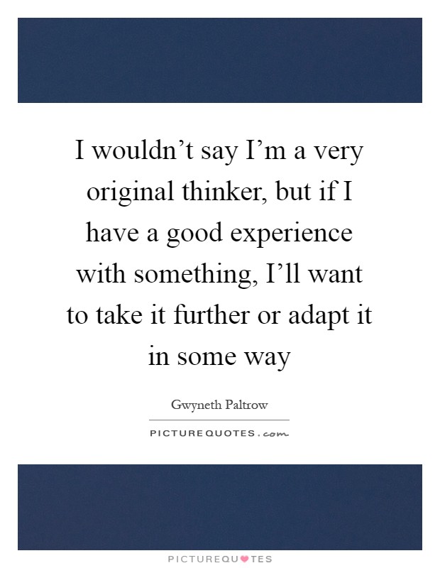 I wouldn't say I'm a very original thinker, but if I have a good experience with something, I'll want to take it further or adapt it in some way Picture Quote #1