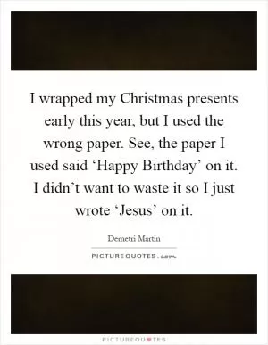 I wrapped my Christmas presents early this year, but I used the wrong paper. See, the paper I used said ‘Happy Birthday’ on it. I didn’t want to waste it so I just wrote ‘Jesus’ on it Picture Quote #1