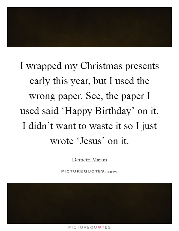 I wrapped my Christmas presents early this year, but I used the wrong paper. See, the paper I used said ‘Happy Birthday' on it. I didn't want to waste it so I just wrote ‘Jesus' on it Picture Quote #1