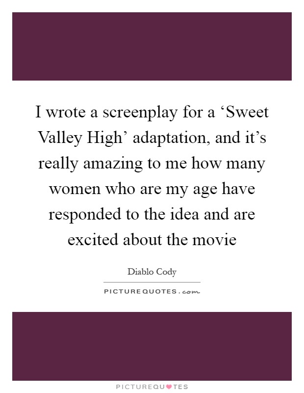 I wrote a screenplay for a ‘Sweet Valley High' adaptation, and it's really amazing to me how many women who are my age have responded to the idea and are excited about the movie Picture Quote #1