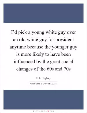 I’d pick a young white guy over an old white guy for president anytime because the younger guy is more likely to have been influenced by the great social changes of the  60s and  70s Picture Quote #1