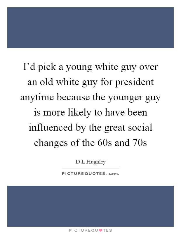 I'd pick a young white guy over an old white guy for president anytime because the younger guy is more likely to have been influenced by the great social changes of the  60s and  70s Picture Quote #1