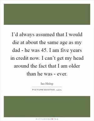 I’d always assumed that I would die at about the same age as my dad - he was 45. I am five years in credit now. I can’t get my head around the fact that I am older than he was - ever Picture Quote #1
