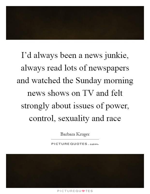 I'd always been a news junkie, always read lots of newspapers and watched the Sunday morning news shows on TV and felt strongly about issues of power, control, sexuality and race Picture Quote #1