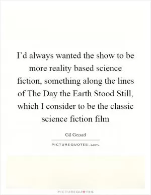 I’d always wanted the show to be more reality based science fiction, something along the lines of The Day the Earth Stood Still, which I consider to be the classic science fiction film Picture Quote #1