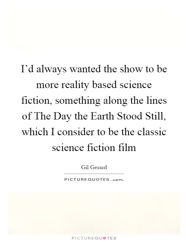 I'd always wanted the show to be more reality based science fiction, something along the lines of The Day the Earth Stood Still, which I consider to be the classic science fiction film Picture Quote #1