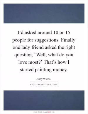 I’d asked around 10 or 15 people for suggestions. Finally one lady friend asked the right question, ‘Well, what do you love most?’ That’s how I started painting money Picture Quote #1