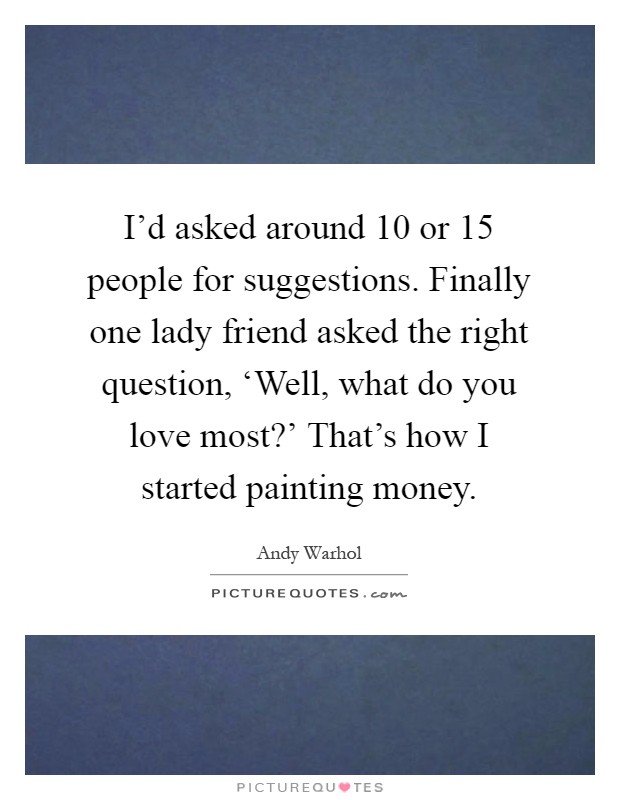 I'd asked around 10 or 15 people for suggestions. Finally one lady friend asked the right question, ‘Well, what do you love most?' That's how I started painting money Picture Quote #1