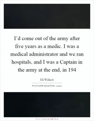 I’d come out of the army after five years as a medic. I was a medical administrator and we ran hospitals, and I was a Captain in the army at the end, in 194 Picture Quote #1