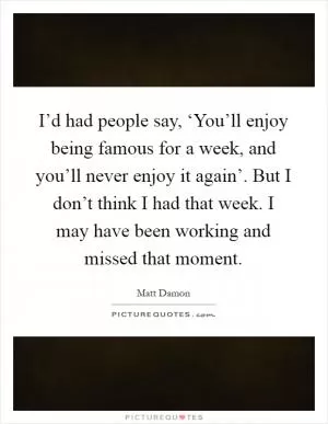 I’d had people say, ‘You’ll enjoy being famous for a week, and you’ll never enjoy it again’. But I don’t think I had that week. I may have been working and missed that moment Picture Quote #1