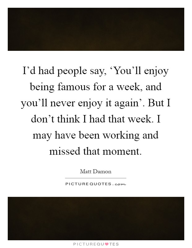 I'd had people say, ‘You'll enjoy being famous for a week, and you'll never enjoy it again'. But I don't think I had that week. I may have been working and missed that moment Picture Quote #1