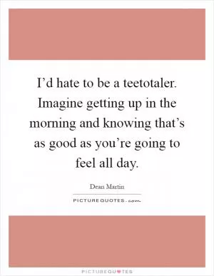 I’d hate to be a teetotaler. Imagine getting up in the morning and knowing that’s as good as you’re going to feel all day Picture Quote #1