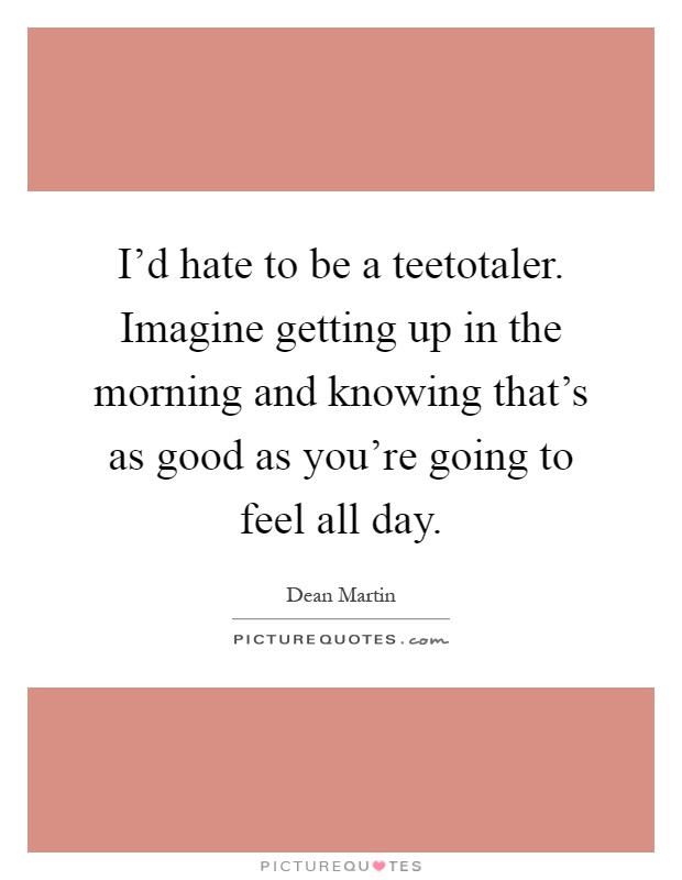 I'd hate to be a teetotaler. Imagine getting up in the morning and knowing that's as good as you're going to feel all day Picture Quote #1